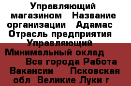 Управляющий магазином › Название организации ­ Адамас › Отрасль предприятия ­ Управляющий › Минимальный оклад ­ 55 000 - Все города Работа » Вакансии   . Псковская обл.,Великие Луки г.